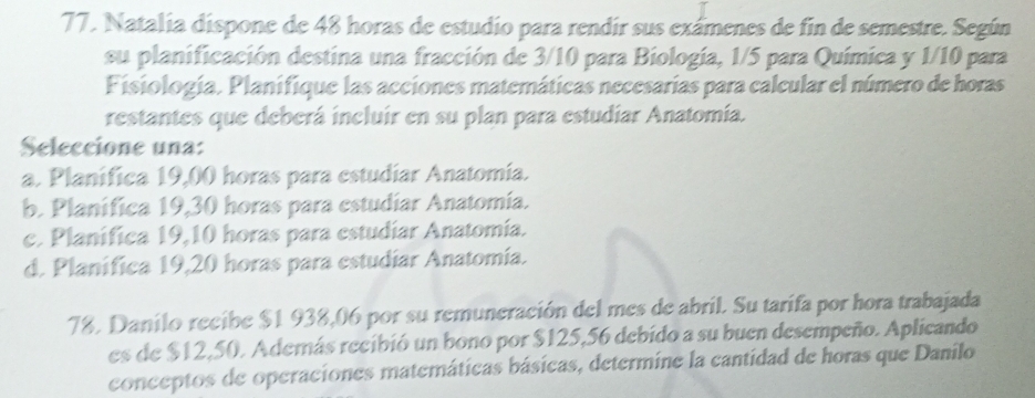 Natalia dispone de 48 horas de estudio para rendir sus exámenes de fin de semestre. Según
su planificación destina una fracción de 3/10 para Biología, 1/5 para Química y 1/10 para
Fisiología. Planifique las acciones matemáticas necesarías para calcular el número de horas
restantes que deberá incluir en su plan para estudíar Anatomía.
Seleccione una:
a. Planifica 19,00 horas para estudiar Anatomia.
b. Planifica 19,30 horas para estudiar Anatomia.
c. Planifica 19,10 horas para estudiar Anatomía.
d. Planifica 19,20 horas para estudiar Anatomía.
78. Danilo recibe $1 938,06 por su remuneración del mes de abril. Su tarifa por hora trabajada
es de $12,50. Además recibió un bono por $125,56 debido a su buen desempeño. Aplicando
conceptos de operaciones matemáticas básicas, determine la cantidad de horas que Danilo