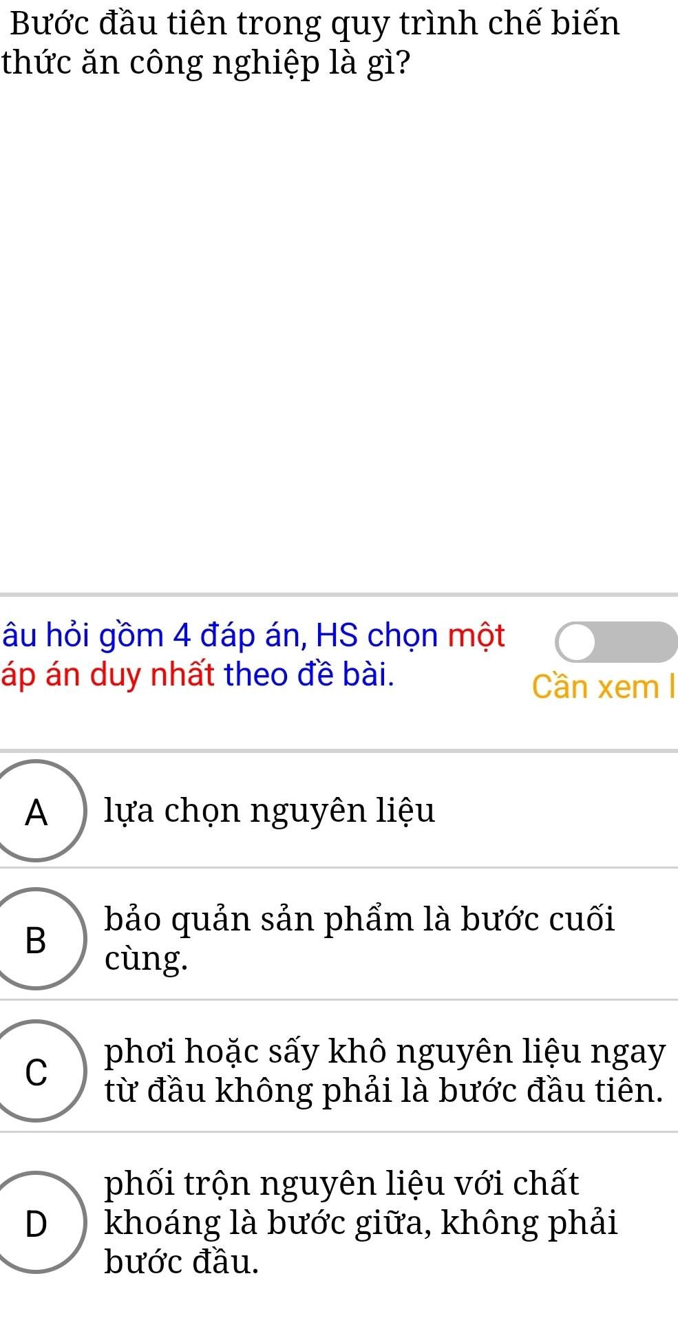 Bước đầu tiên trong quy trình chế biến
thức ăn công nghiệp là gì?
âu hỏi gồm 4 đáp án, HS chọn một
áp án duy nhất theo đề bài. Cần xem I
A ) lựa chọn nguyên liệu
B
bảo quản sản phẩm là bước cuối
cùng.
C phơi hoặc sấy khô nguyên liệu ngay
từ đầu không phải là bước đầu tiên.
phối trộn nguyên liệu với chất
D khoáng là bước giữa, không phải
bước đầu.