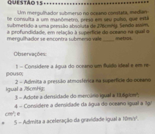 Um mergulhador submerso no oceano constata, median- 
te consulta a um manômetro, preso em seu puíso, que está 
submetido a uma pressão absoluta de 276cmHg. Sendo assim, 
a profundidade, em relação à superfície do oceano na qual o 
mergulhador se encontra submerso vale _metros. 
Observações: 
1 - Considere a água do oceano um fluido ideal e em re- 
pouso; 
2 - Admita a pressão atmosférica na superfície do oceano 
igual a 76cmHg; 
3 - Adote a densidade do mercúrio igual a 13,6g/cm^3; 
4 - Considere a densidade da água do oceano igual a 1g/
cm^3; e 
5 - Admita a aceleração da gravidade igual a 10m/s^2.