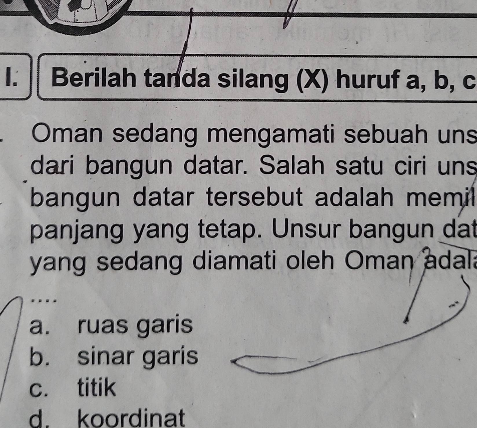 Berilah tanda silang (X) huruf a, b, c
Oman sedang mengamati sebuah uns
dari bangun datar. Salah satu ciri uns
bangun datar tersebut adalah memil
panjang yang tetap. Unsur bangun dat
yang sedang diamati oleh Oman adal
a. ruas garis
b. sinar garis
c. titik
d. koordinat