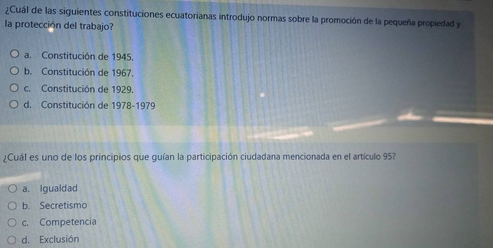 ¿Cuál de las siguientes constituciones ecuatorianas introdujo normas sobre la promoción de la pequeña propiedad y
la protección del trabajo?
a. Constitución de 1945.
b. Constitución de 1967.
c. Constitución de 1929.
d. Constitución de 1978-1979
¿Cuál es uno de los principios que guían la participación ciudadana mencionada en el artículo 95?
a. Igualdad
b. Secretismo
c. Competencia
d. Exclusión