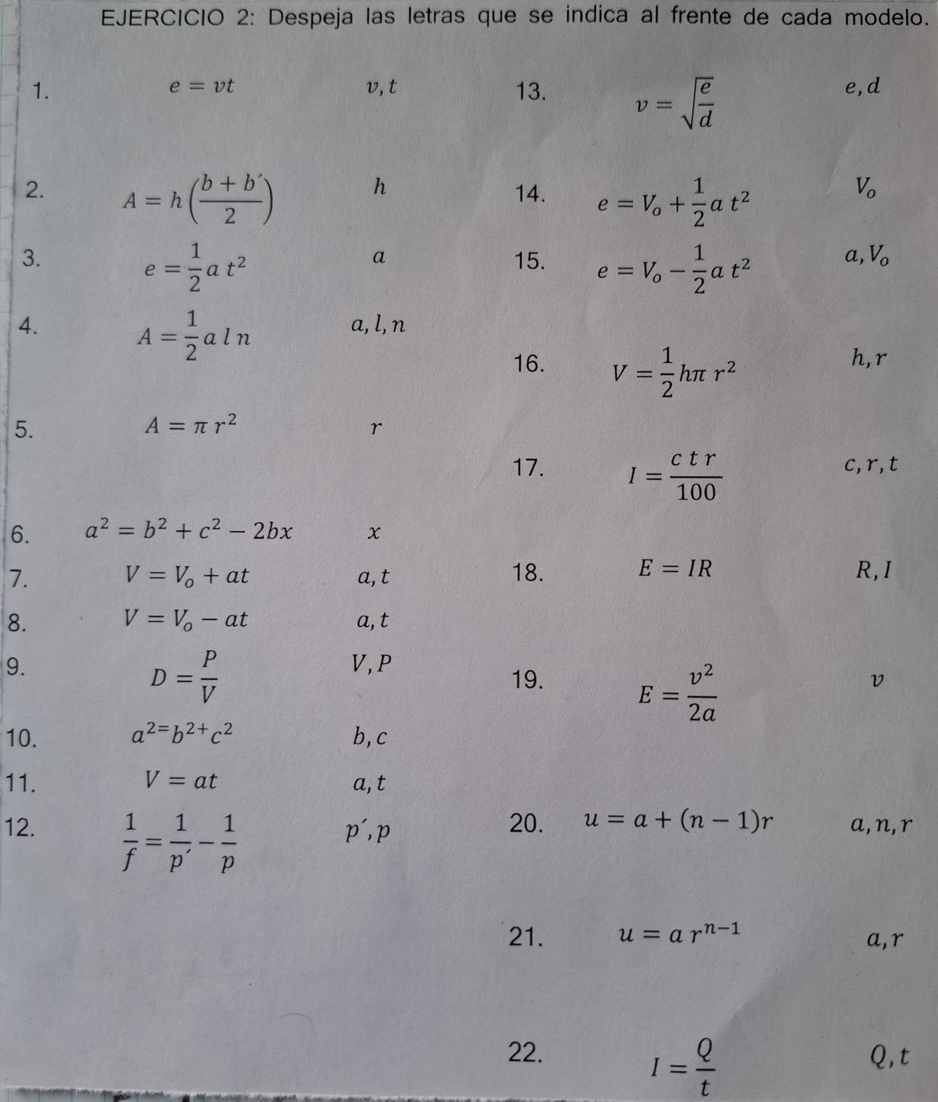 Despeja las letras que se indica al frente de cada modelo.
e=vt
1. v, t 13. e, d
v=sqrt(frac e)d
h
2. A=h( (b+b')/2 ) 14. e=V_o+ 1/2 at^2
V_o
e= 1/2 at^2
3. 15. e=V_o- 1/2 at^2
a
a, V_0
4. a, l, n
A= 1/2 aln
16. V= 1/2 hπ r^2
h, r
5.
A=π r^2
r
I= ctr/100 
17. c, r, t
6. a^2=b^2+c^2-2bx x
E=IR
7. a, t 18. R, I
V=V_o+at
V=V_o-at
8. a, t
9. V, P
D= P/V 
E= v^2/2a 
19. v
10. a^2=b^(2+)c^2 b, c
11. V=at a, t
12. p', p 20. u=a+(n-1)r a, n, r
 1/f = 1/p' - 1/p 
21. u=ar^(n-1)
a, r
22. Q, t
I= Q/t 