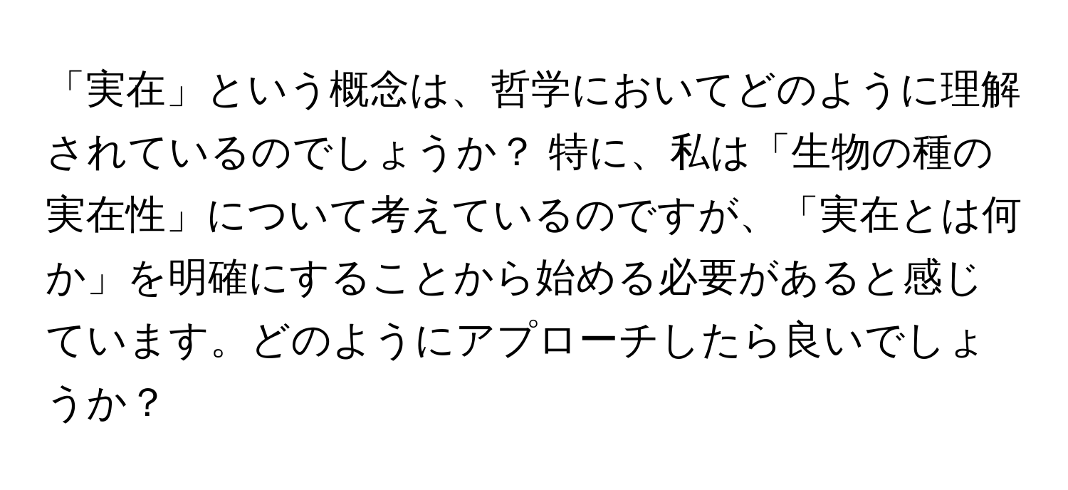 「実在」という概念は、哲学においてどのように理解されているのでしょうか？ 特に、私は「生物の種の実在性」について考えているのですが、「実在とは何か」を明確にすることから始める必要があると感じています。どのようにアプローチしたら良いでしょうか？