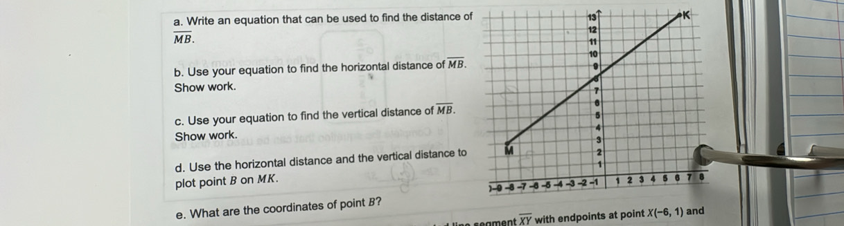 Write an equation that can be used to find the distance of
overline MB. 
b. Use your equation to find the horizontal distance of overline MB. 
Show work. 
c. Use your equation to find the vertical distance of overline MB. 
Show work. 
d. Use the horizontal distance and the vertical distance to 
plot point B on MK. 
e. What are the coordinates of point B?
overline XY with endpoints at point X(-6,1)