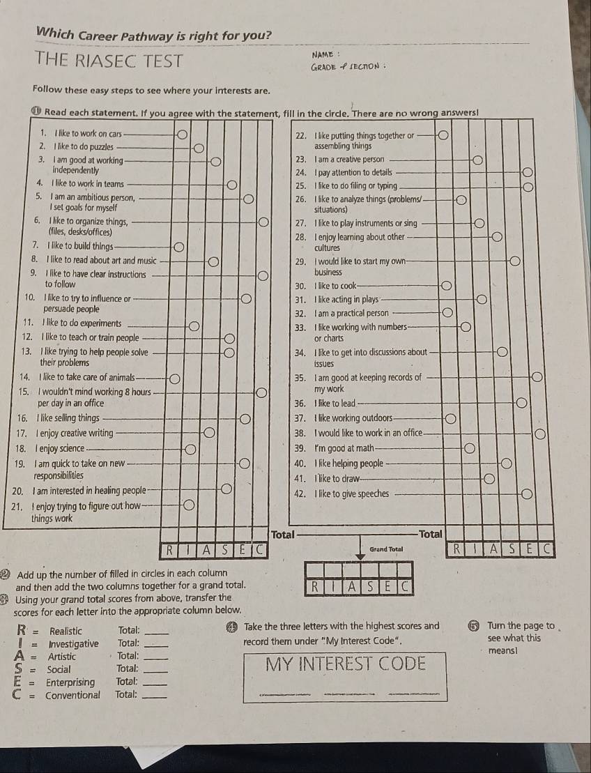 Which Career Pathway is right for you? 
THE RIASEC TEST NAME : 
Grade 9 sECTon . 
Follow these easy steps to see where your interests are. 
1 
1 
1 
1
15
16 
17 
18. 
19. 
20. 
21. 
Add up the number of filled in circles in each column 
and then add the two columns together for a grand total. 
Using your grand total scores from above, transfer the 
scores for each letter into the appropriate column below.
R= Realistic Total: _ Take the three letters with the highest scores and Turn the page to
I= Investigative Total: _record them under "My Interest Code". see what this
A= Artistic Total: _meansI
S= Social Total: _MY INTEREST CODE 
__
E= Enterprising Total:_
C= Conventional Total:_ 
_