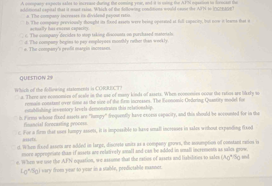 A company expects sales to increase during the coming year, and it is using the AFN equation to forecast the
additional capital that it must raise. Which of the following conditions would cause the AFN to increase?
a. The company increases its dividend payout ratio.
b. The company previously thought its fixed assets were being operated at full capacity, but now it learns that it
actually has excess capacity.
c. The company decides to stop taking discounts on purchased materials.
d. The company begins to pay employees monthly rather than weekly.
e. The company's profit margin increases.
QUESTION 29
Which of the following statements is CORRECT?
a. There are economies of scale in the use of many kinds of assets. When economies occur the ratios are likely to
remain constant over time as the size of the firm increases. The Economic Ordering Quantity model for
establishing inventory levels demonstrates this relationship.
b. Firms whose fixed assets are "lumpy" frequently have excess capacity, and this should be accounted for in the
financial forecasting process.
c. For a firm that uses lumpy assets, it is impossible to have small increases in sales without expanding fixed
assets.
d. When fixed assets are added in large, discrete units as a company grows, the assumption of constant ratios is
more appropriate than if assets are relatively small and can be added in small increments as sales grow,
e. When we use the AFN equation, we assume that the ratios of assets and liabilities to sales ( A_0!= /S_0 and
L_0^(*/S_0)) vary from year to year in a stable, predictable manner.