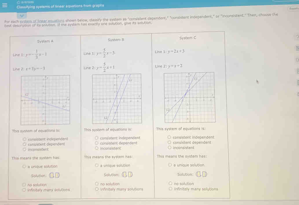 Classifying systams of linear equations from graphe
For each syster of lnear equathns shown below, classify the system as "consistent dependent," "consistent independent," or "inconsistent." Then, choose the
best description of its solution. If the system has exactly one solution, give its solution.
System A System B Systern C
Line 1:y=- 1/3 x-1 Line 1:y= 5/2 x-3 Line 1;y=2x+3
Line
Line ? x+3y=-3 2: y= 5/2 x+1 Uine 2:y=x+2
This system of equations is: This system of equations is: This system of equations is:
consistent independent consistent independent consistent independent
consistent dependent consistent dependent consistent dependent
Inconsistent Inconsistent inconsistent
This means the system has: This means the system has: This means the system has:
a unique solution a unique solution a unique solution
Solution: Solution: Solution:
no solution no solution no solution
infinitely many solutions infinitely many solutions infinitely many solutions