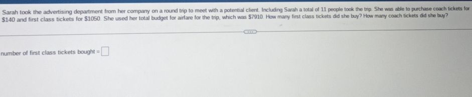 Sarah took the advertising department from her company on a round trip to meet with a potential client. Including Sarah a total of 11 people took the trip. She was able to purchase coach tickets for
$140 and first class tickets for $1050. She used her total budget for airfare for the trip, which was $7910. How many first class tickets did she buy? How many coach tickets did she buy? 
number of first class tickets bought =□