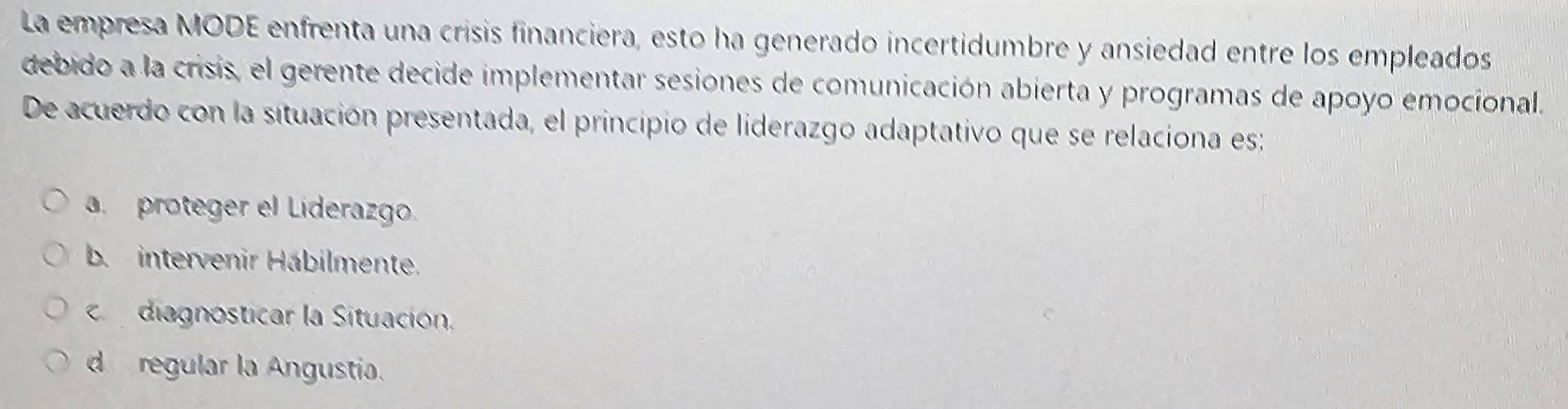 La empresa MODE enfrenta una crisis financiera, esto ha generado incertidumbre y ansiedad entre los empleados
debido a la crisis, el gerente decide implementar sesiones de comunicación abierta y programas de apoyo emocional.
De acuerdo con la situación presentada, el principio de liderazgo adaptativo que se relaciona es:
a. proteger el Liderazgo.
b. intervenir Hábilmente.
c diagnosticar la Situación.
d regular la Angustia.