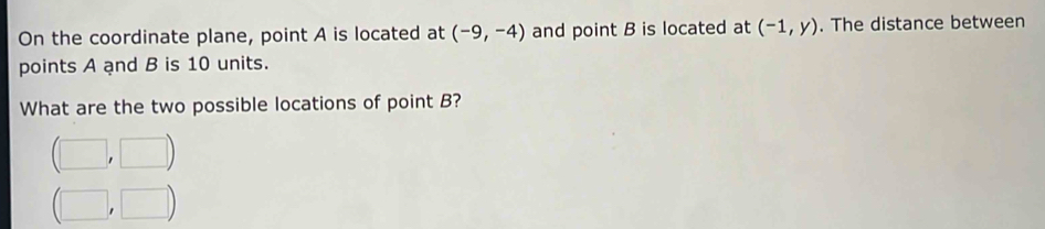 On the coordinate plane, point A is located at (-9,-4) and point B is located at (-1,y). The distance between
points A and B is 10 units.
What are the two possible locations of point B?
(□ ,□ )
(□ ,□ )