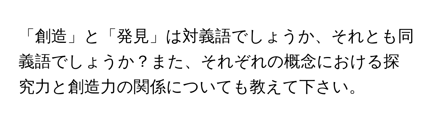 「創造」と「発見」は対義語でしょうか、それとも同義語でしょうか？また、それぞれの概念における探究力と創造力の関係についても教えて下さい。