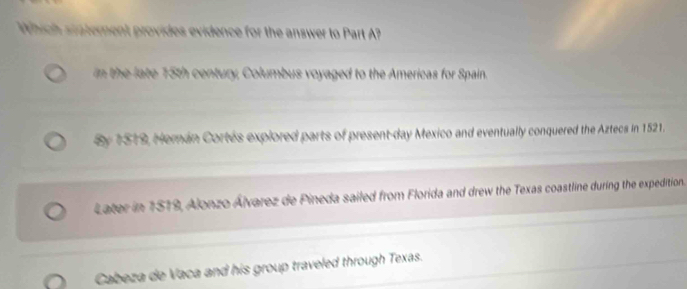 Which siaterent provides evidence for the answer to Part ?
n the late 15th century, Columbus voyaged to the Americas for Spain.
By 1519, Hemán Cortés explored parts of present-day Mexico and eventually conquered the Aztecs in 1521.
Later in 1519, Alonzo Álvarez de Pineda sailed from Florida and drew the Texas coastline during the expedition.
Cabeza de Vaca and his group traveled through Texas.