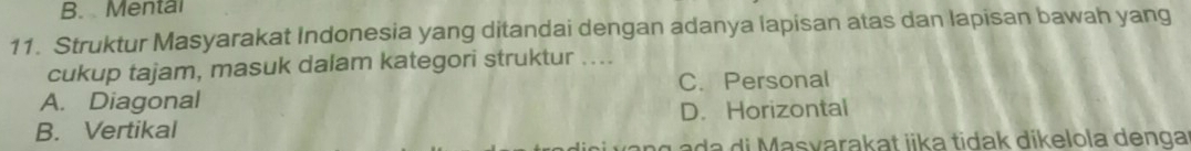 B. Mental
11. Struktur Masyarakat Indonesia yang ditandai dengan adanya lapisan atas dan lapisan bawah yang
cukup tajam, masuk dalam kategori struktur ....
A. Diagonal C. Personal
B. Vertikal D. Horizontal
g a da di Masvarakat iika tidak dikelola denga