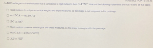 △ ABC undergoes a transformation that is considered a rgid motion to form △ A'B'C' Which of the following statements are true? Select all that apply
Rigid motions do not preserve side lengths and angle measures, so the image is not congruent to the greimage.
m∠ BCA=m∠ BCA'
overline BC≌ overline A'C
Rigid motions preserve side lengths and angle measures, so the image is congruent to the preimage
m∠ CBA=2(m∠ CB'A')
overline AB≌ overline A'B'