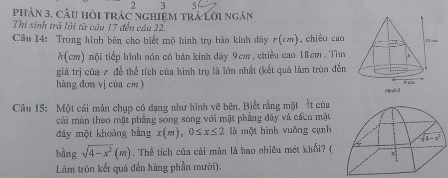 2 3 5
PHÀN 3. CÂU HỏI TRÁC NGHIỆM TRÁ LờI ngÂN
Thí sinh trả lời từ câu 17 đến câu 22.
Câu 14: Trong hình bên cho biết mộ hình trụ bán kính đáy r(cm), chiều cao
h(cm) nội tiếp hình nón có bán kính đáy 9cm, chiều cao 18cm . Tìm
giá trị của r để thể tích của hình trụ là lớn nhất (kết quả làm tròn đến
hàng đơn vị của cm )
Câu 15: Một cái màn chụp có dạng như hình vẽ bên. Biết rằng mặt t của
cái màn theo mặt phẳng song song với mặt phẳng đáy và cácn mặt
đáy một khoảng bằng x(m),0≤ x≤ 2 là một hình vuông cạnh
bàng sqrt(4-x^2)(m). Thể tích của cái màn là bao nhiêu mét khối? (
Làm tròn kết quả đến hàng phần mười).