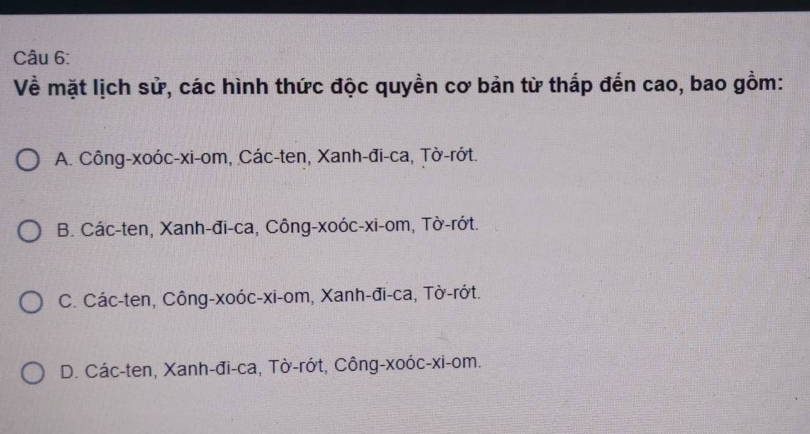 Về mặt lịch sử, các hình thức độc quyền cơ bản từ thắp đến cao, bao gồm:
A. Công-xoóc-xi-om, Các-ten, Xanh-đi-ca, Țờ-rớt.
B. Các-ten, Xanh-đi-ca, Công-xoóc-xi- om, Tờ-rớt.
C. Các-ten, Công-xoóc-xi-om, Xanh-đi-ca, Tờ-rớt.
D. Các-ten, Xanh-đi-ca, Tờ-rớt, Công-xoóc-xi- om.