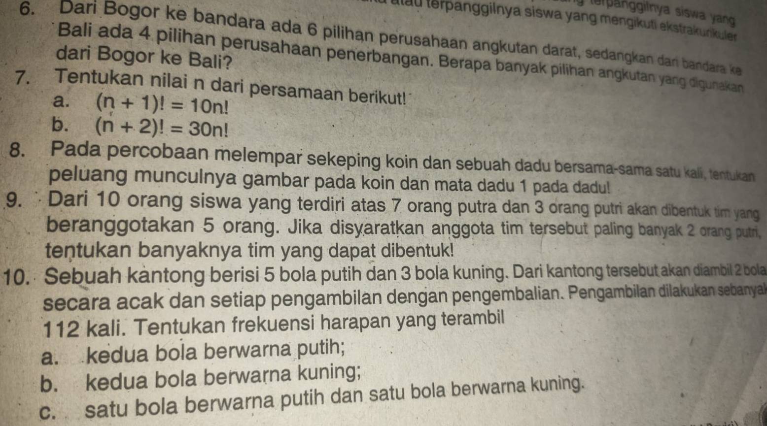 le anggilnya siswa yang 
lau lerpanggilnya siswa yang mengikuti ekstrakunkuler
6. Dari Bogor ke bandara ada 6 pilihan perusahaan angkutan darat, sedangkan dari bandara ke
dari Bogor ke Bali?
Bali ada 4 pilihan perusahaan penerbangan. Berapa banyak pilihan angkutan yang digunakan
7. Tentukan nilai n dari persamaan berikut!
a. (n+1)!=10n!
b. (n+2)!=30n!
8. Pada percobaan melempar sekeping koin dan sebuah dadu bersama-sama satu kali, tentukan
peluang munculnya gambar pada koin dan mata dadu 1 pada dadu!
9. Dari 10 orang siswa yang terdiri atas 7 orang putra dan 3 orang putri akan dibentuk tim yang
beranggotakan 5 orang. Jika disyaratkan anggota tim tersebut paling banyak 2 orang putri,
tentukan banyaknya tim yang dapat dibentuk!
10. Sebuah kantong berisi 5 bola putih dan 3 bola kuning. Dari kantong tersebut akan diambil 2 bola
secara acak dan setiap pengambilan dengan pengembalian. Pengambilan dilakukan sebanyal
112 kali. Tentukan frekuensi harapan yang terambil
a. kedua bola berwarna putih;
b. kedua bola berwarna kuning;
c. satu bola berwarna putih dan satu bola berwarna kuning.