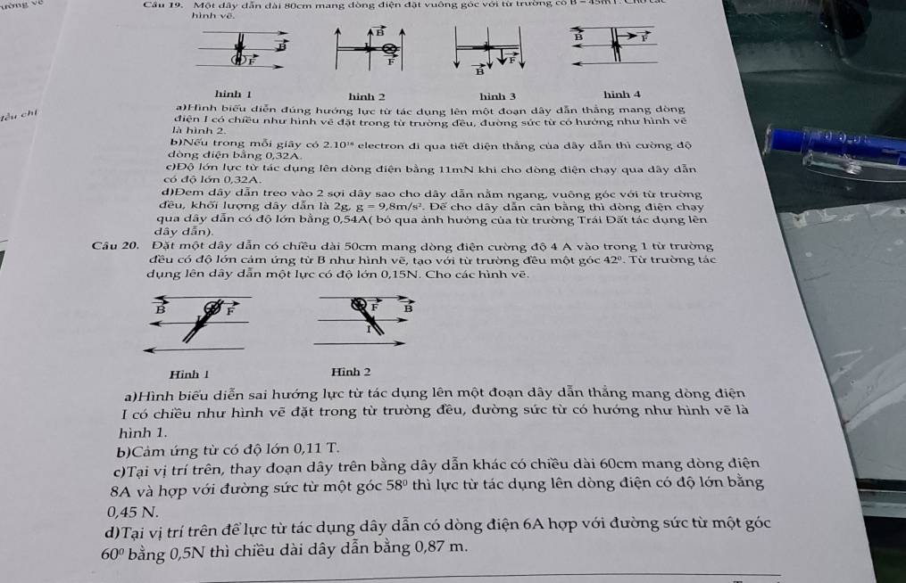 Cầu 19. Một dây dẫn đài 80cm mang dòng điện đặt vuông góc với từ trường có
hình về
hinh t hinh 2 hình 3 hinh 4
a)Hình biểu diễn đúng hướng lực từ tác dụng lên một đoạn dây dẫn thắng mang dòng
điện I có chiều như hình về đặt trong từ trường đều, đường sức từ có hưởng như hình vẽ
là hình 2.
theat
b)Nếu trong mỗi giây có 2.10^(18)
dòng diện bằng 0,32A. electron đi qua tiết diện thắng của dây dẫn thì cường độ
c)Độ lớn lực từ tác dụng lên dòng điện bằng 11mN khi cho dòng điện chạy qua dây dẫn
có độ lớn 0,32A.
d)Dem dây dẫn treo vào 2 sợi dây sao cho dãy dẫn nằm ngang, vuông góc với từ trường
đều, khối lượng dây dẫn là 2g, g=9,8m/s^2. Để cho dây dẫn cân bằng thì dòng điện chạy
qua dây dẫn có độ lớn bằng 0,54A( bỏ qua ảnh hưởng của từ trường Trái Đất tác dụng lên
dây dẫn).
Câu 20. Đặt một dây dẫn có chiều dài 50cm mang dòng điện cường độ 4 A vào trong 1 từ trường
đều có độ lớn cảm ứng từ B như hình vẽ, tạo với từ trường đều một góc 42° :  Từ trường tác
dụng lên dây dẫn một lực có độ lớn 0,15N. Cho các hình vẽ.
Hình l Hinh 2
a)Hình biểu diễn sai hướng lực từ tác dụng lên một đoạn dây dẫn thắng mang dòng điện
I có chiều như hình vẽ đặt trong từ trường đều, đường sức từ có hướng như hình vẽ là
hình 1.
b)Cảm ứng từ có độ lớn 0,11 T.
c)Tại vị trí trên, thay đoạn dây trên bằng dây dẫn khác có chiều dài 60cm mang dòng điện
8A và hợp với đường sức từ một góc 58° thì lực từ tác dụng lên dòng điện có độ lớn bằng
0,45 N.
d)Tại vị trí trên để lực từ tác dụng dây dẫn có dòng điện 6A hợp với đường sức từ một góc
60° bằng 0,5N thì chiều dài dây dẫn bằng 0,87 m.