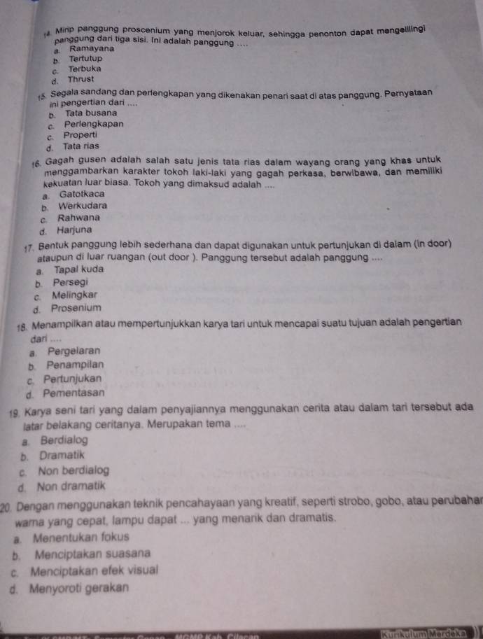 Minp panggung proscenium yang menjorok keluar, sehingga penonton dapat mengelilingi
panggung dari tiga sisi. Ini adalah panggung ....
a Ramayana
b. Tertutup
c. Terbuka
d. Thrust
15. Segala sandang dan perlengkapan yang dikenakan penari saat di atas panggung. Pernyataan
ini pengertian dari ....
b. Tata busana
c Perlengkapan
c Properti
d. Tata rias
6. Gagah gusen adalah salah satu jenis tata rias dalam wayang orang yang khas untuk
menggambarkan karakter tokoh laki-laki yang gagah perkasa, berwibawa, dan memiliki
kekuatan luar biasa. Tokoh yang dimaksud adalah ....
a Gatotkaca
b. Werkudara
c. Rahwana
d. Harjuna
17. Bentuk panggung lebih sederhana dan dapat digunakan untuk pertunjukan di dalam (ln door)
ataupun di luar ruangan (out door ). Panggung tersebut adalah panggung ....
a. Tapal kuda
b. Persegi
c. Melingkar
d. Prosenium
18. Menampilkan atau mempertunjukkan karya tari untuk mencapai suatu tujuan adalah pengertian
dari ....
a Pergelaran
b. Penampilan
c. Pertunjukan
d. Pementasan
19. Karya seni tari yang dalam penyajiannya menggunakan cerita atau dalam tari tersebut ada
latar belakang ceritanya. Merupakan tema ....
a. Berdialog
b. Dramatik
c. Non berdialog
d. Non dramatik
20. Dengan menggunakan teknik pencahayaan yang kreatif, seperti strobo, gobo, atau perubahar
warna yang cepat, lampu dapat ... yang menarik dan dramatis.
a. Menentukan fokus
b. Menciptakan suasana
c. Menciptakan efek visual
d. Menyoroti gerakan