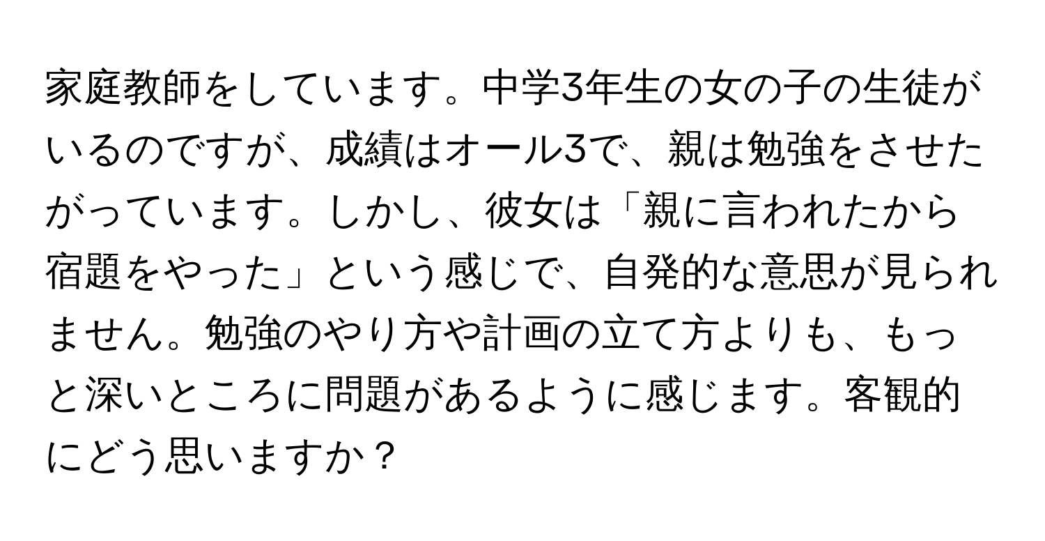 家庭教師をしています。中学3年生の女の子の生徒がいるのですが、成績はオール3で、親は勉強をさせたがっています。しかし、彼女は「親に言われたから宿題をやった」という感じで、自発的な意思が見られません。勉強のやり方や計画の立て方よりも、もっと深いところに問題があるように感じます。客観的にどう思いますか？