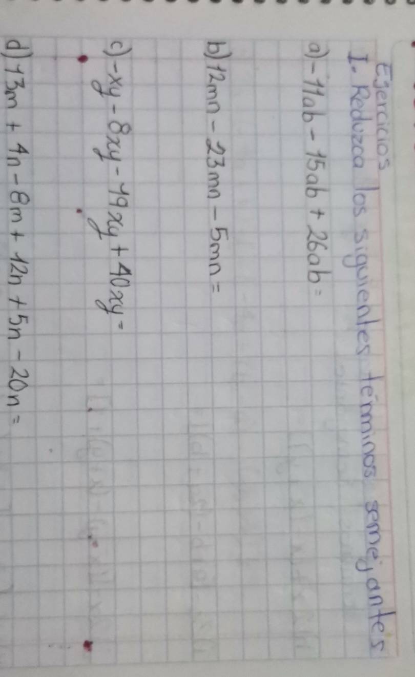 Ejercicios 
I. Redvica los siquientes terminos semej ante's 
a -11ab-15ab+26ab=
b) 12mn-23mn-5mn=
C) -xy-8xy-19xy+40xy=
d 13m+4n-8m+12n+5n-20n=