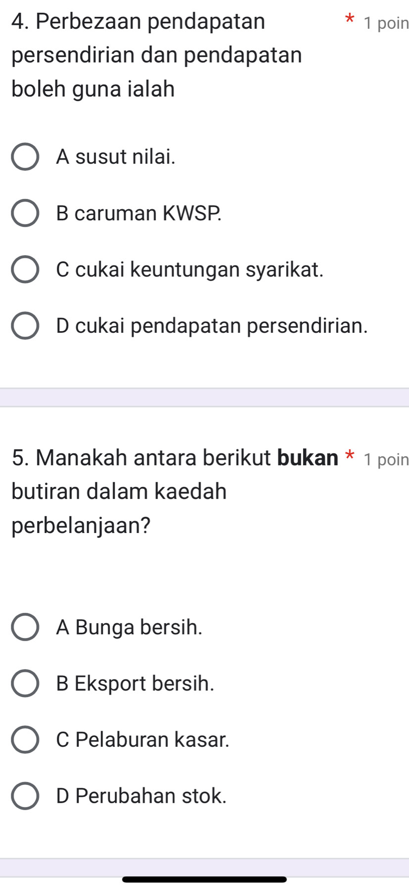 Perbezaan pendapatan 1 poin
persendirian dan pendapatan
boleh guna ialah
A susut nilai.
B caruman KWSP.
C cukai keuntungan syarikat.
D cukai pendapatan persendirian.
5. Manakah antara berikut bukan * 1 poin
butiran dalam kaedah
perbelanjaan?
A Bunga bersih.
B Eksport bersih.
C Pelaburan kasar.
D Perubahan stok.