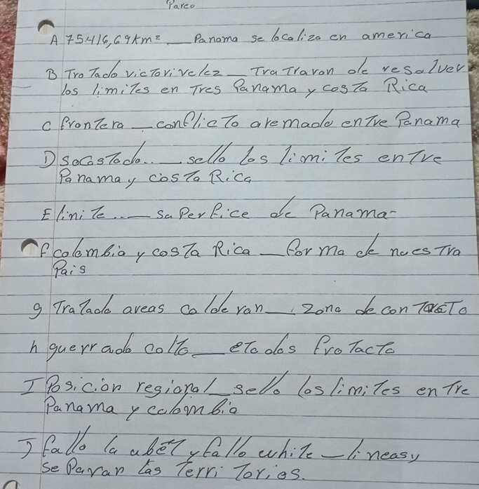 "Pareo
A75416,69km=_  _ Panoma se lCalizo en america 
B Tro Tado vicTovivckz TraTraron de resolver 
los limiTes en Tres Panamay cogTa Rica 
c BronTe ra _conflicto are made enive Panama 
D SocosTodo._ _sello los limi les enTve 
Pnamay cosTa RiCa 
Elini le._ saPerRice dc Panama 
fcolombiay cosTa Rica _for ma de noes TVa 
Pais 
g Tralado areas colde ron _Zono de con Ta To 
h guerr ado colle_ eTooos froTacto 
Ih no ma reeigome_ selo los limiles en Tre 
I fallo la abelyfallo while _1. neasy 
SeDaran Las Terri Tor,eS.