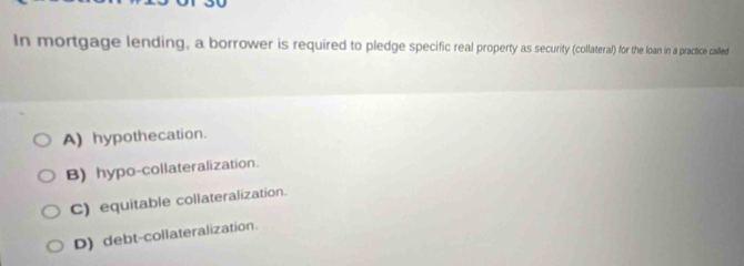 In mortgage lending, a borrower is required to pledge specific real property as security (collateral) for the loan in a practice called
A) hypothecation.
B) hypo-collateralization.
C) equitable collateralization.
D) debt-collateralization.