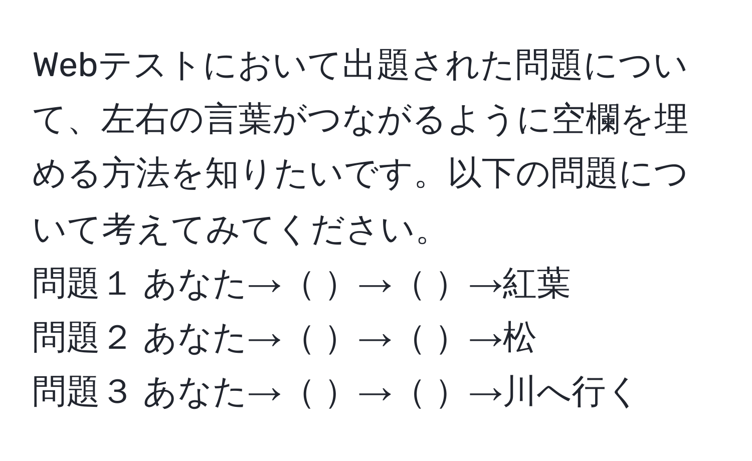 Webテストにおいて出題された問題について、左右の言葉がつながるように空欄を埋める方法を知りたいです。以下の問題について考えてみてください。  
問題１ あなた→ → →紅葉  
問題２ あなた→ → →松  
問題３ あなた→ → →川へ行く