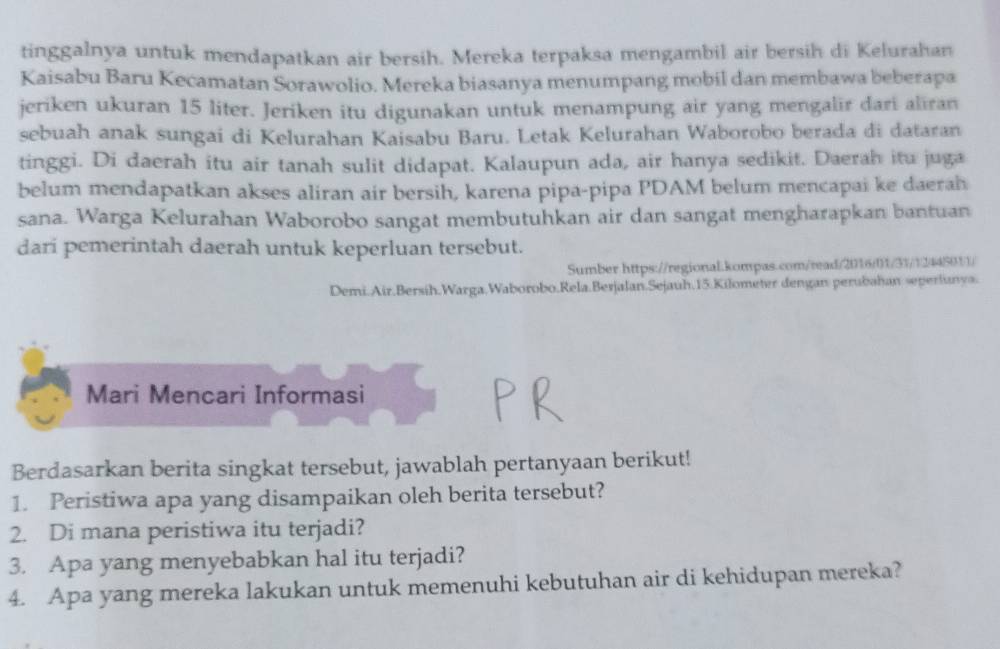 tinggalnya untuk mendapatkan air bersih. Mereka terpaksa mengambil air bersih di Kelurahan 
Kaisabu Baru Kecamatan Sorawolio. Mereka biasanya menumpang mobil dan membawa beberapa 
jeriken ukuran 15 liter. Jeriken itu digunakan untuk menampung air yang mengalir dari aliran 
sebuah anak sungai di Kelurahan Kaisabu Baru. Letak Kelurahan Waborobo berada di dataran 
tinggi. Di daerah itu air tanah sulit didapat. Kalaupun ada, air hanya sedikit. Daerah itu juga 
belum mendapatkan akses aliran air bersih, karena pipa-pipa PDAM belum mencapai ke daerah 
sana. Warga Kelurahan Waborobo sangat membutuhkan air dan sangat mengharapkan bantuan 
dari pemerintah daerah untuk keperluan tersebut. 
Sumber https://regional.kompas.com/read/2016/01/31/12445011/ 
Demi.Air.Bersíh.Warga.Waborobo.Rela.Berjalan.Sejauh. 15.Kilometer dengan perubahan seperlanya. 
Mari Mencari Informasi 
Berdasarkan berita singkat tersebut, jawablah pertanyaan berikut! 
1. Peristiwa apa yang disampaikan oleh berita tersebut? 
2. Di mana peristiwa itu terjadi? 
3. Apa yang menyebabkan hal itu terjadi? 
4. Apa yang mereka lakukan untuk memenuhi kebutuhan air di kehidupan mereka?