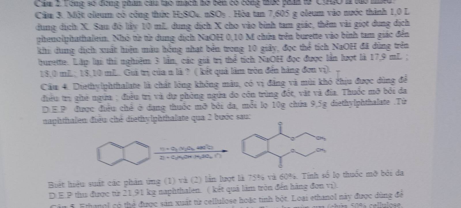 Cam 2.Tong so đòng phân câu tạo mạch hơ bên có công thức phân từ CyH2O là tào niế
Câu 3. Một oleum có công thức H₂SO₄. nSO₃ . Hòa tan 7,605 g oleum vào nước thành 1,0 L
dung dịch X. Sau đó lấy 10 mL dung dịch X cho vào bình tam giác, thêm vài giọt dung dịch
phenolphathalein. Nhỏ từ từ dung dịch NaOH 0,10 M chứa trên burette vào bình tam giác đến
khi dung dịch xuất hiện màu hồng nhạt bền trong 10 giảy, đọc thể tích NaOH đã dùng trên
burette. Lặp lại thí nghiệm 3 lần, các giả trị thể tích NaOH đọc được lần lượt là 17,9 mL ;
18,0 mL; 18,10 mL. Giả trị của n là ? ( kết quả làm tròn đến hàng đơn vị).
Cầu 4. Diethylphthalate là chất lỏng không màu, có vị đẳng và mùi khó chịu được dùng để
điều trị ghẻ ngứa ; điều trị và dự phòng ngứa do côn trùng đốt, vật và đĩa. Thuốc mỡ bởi da
DE.P được điều chế ở dang thuốc mỡ bởi da, mỗi lọ 10g chứa 9,5g diethylphthalate .Từ
naphthalen điều chế diethylphthalate qua 2 bước sau:
frac 11+C_2(V_2C_4,480^2C)2)+C_2H_3OH(H_2SO_4.r).
Biết hiệu suất các phản ứng (1) và (2) lần lượt là 75% và 60%. Tính số lọ thuốc mỡ bởi đa
D.E.P thu được từ 21,91 kg naphthalen. ( kết quả làm tròn đến hàng đơn vị).
Cân 5. Ethanol có thể được sản xuát từ cellulose hoặc tinh bột. Loại ethanol này được dùng để
Shia 5096 cellulose.