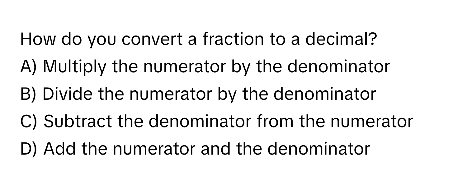 How do you convert a fraction to a decimal?
A) Multiply the numerator by the denominator
B) Divide the numerator by the denominator
C) Subtract the denominator from the numerator
D) Add the numerator and the denominator