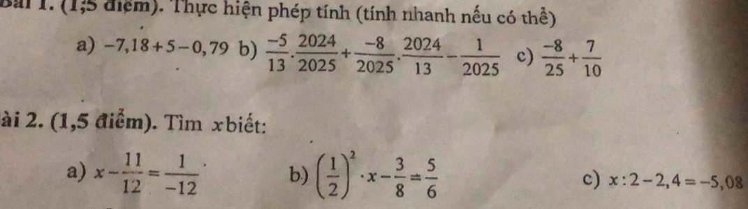 (1;5 điệm). Thực hiện phép tính (tính nhanh nếu có thể) 
a) -7,18+5-0,79 b)  (-5)/13 . 2024/2025 + (-8)/2025 .  2024/13 - 1/2025  c)  (-8)/25 + 7/10 
ài 2. (1,5 điểm). Tìm xbiết: 
b) 
a) x- 11/12 =frac 1(-12)^. ( 1/2 )^2· x- 3/8 = 5/6  c) x:2-2,4=-5,08