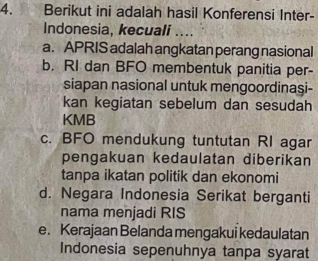 Berikut ini adalah hasil Konferensi Inter-
Indonesia, kecuali ....
a. APRIS adalah angkatan perang nasional
b. RI dan BFO membentuk panitia per-
siapan nasional untuk mengoordinasi-
kan kegiatan sebelum dan sesudah
KMB
c. BFO mendukung tuntutan RI agar
pengakuan kedaulatan diberikan
tanpa ikatan politik dan ekonomi
d. Negara Indonesia Serikat berganti
nama menjadi RIS
e. Kerajaan Belanda mengakui kedaulatan
Indonesia sepenuhnya tanpa syarat