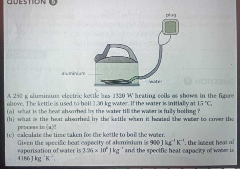 A 250 g aluminium electric kettle has 1320 W heating coils as shown in the figure 
above. The kettle is used to boil 1.30 kg water. If the water is initially at 15°C, 
(a) what is the heat absorbed by the water till the water is fully boiling ? 
(b) what is the heat absorbed by the kettle when it heated the water to cover the 
process in (a)? 
(c) calculate the time taken for the kettle to boil the water. 
Given the specific heat capacity of aluminium is 900Jkg^(-1)K^(-1) , the latent heat of 
vaporisation of water is 2.26* 10^6Jkg^(-1) and the specific heat capacity of water is
4186Jkg^(-1)K^(-1).