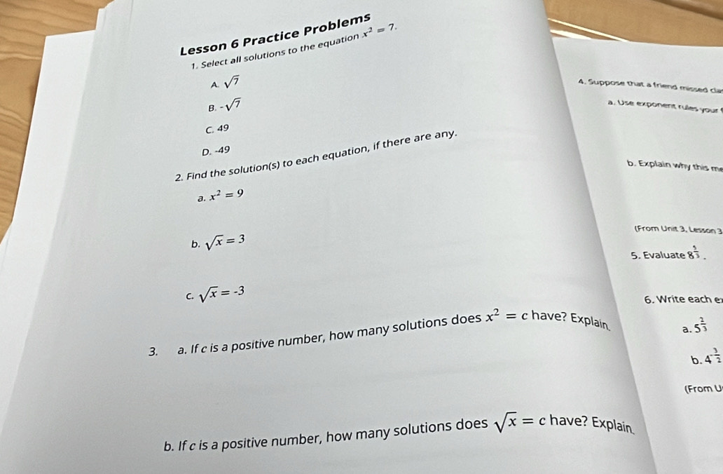 Lesson 6 Practice Problems
1. Select all solutions to the equation x^2=7.
A. sqrt(7)
4. Suppose that a friend missed cla
B. -sqrt(7)
a. Use exponent rules your
C. 49
D. -49
2. Find the solution(s) to each equation, if there are any.
b. Explain why this m
a. x^2=9
(From Unit 3, Lesson 3
b. sqrt(x)=3
5. Evaluate 8^(frac 5)3. 
C. sqrt(x)=-3
6. Write each e
3. a. If c is a positive number, how many solutions does x^2=c have? Explain
a. 5^(frac 2)3
b. 4^(-frac 3)2
(From U
b. If c is a positive number, how many solutions does sqrt(x)=c have? Explain