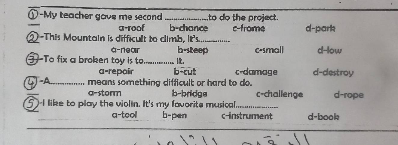 ①-My teacher gave me second _to do the project.
_
a-roof b-chance c-frame d-park
2-This Mountain is difficult to climb, It's._
a-near b-steep c-small d-low
3-To fix a broken toy is to._ it.
a-repair b-cut c-damage d-destroy
-A_ means something difficult or hard to do.
a-storm b-bridge c-challenge d-rope
1 )-I like to play the violin. It's my favorite musical_
a-tool b-pen c-instrument d-book