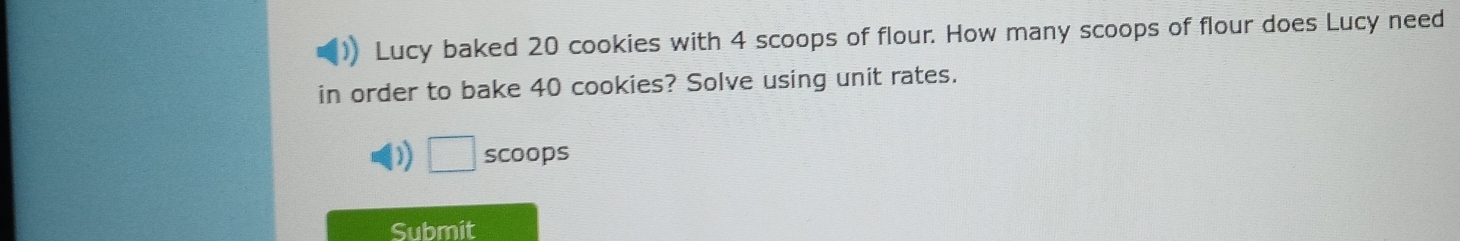 Lucy baked 20 cookies with 4 scoops of flour. How many scoops of flour does Lucy need 
in order to bake 40 cookies? Solve using unit rates. 
)) □ scoops 
Submit