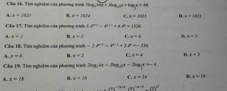 Tìm nghiệm của phương trình 5log _416x+3log _sqrt(4)x+log _ 1/4 x=60.
A. x=1021 B. x=1024 C. x=1023 D. x=1022
Câu 17. Tìm nghiệm của phương trình . 5.4^(x+1)-4^(x-1)+4.4^x=1520.
A. x=I B. x=2 C. x=6 D. x=3
Câu 18. Tìm nghiệm của phương trình -2.4^(x+1)-4^(x-1)+3.4^x=-336.
A. x=6 B. x=2 C. x=4 D. x=3
Câu 19. Tìm nghiệm của phương trình 2log _24x-3log _sqrt(2)x-2log _ 1/2 x=-4.
A. x=18 B. x=16 C. x=14 D. x=19
(5)^-7x+6(6)^-x-2=(frac 6)^x^2