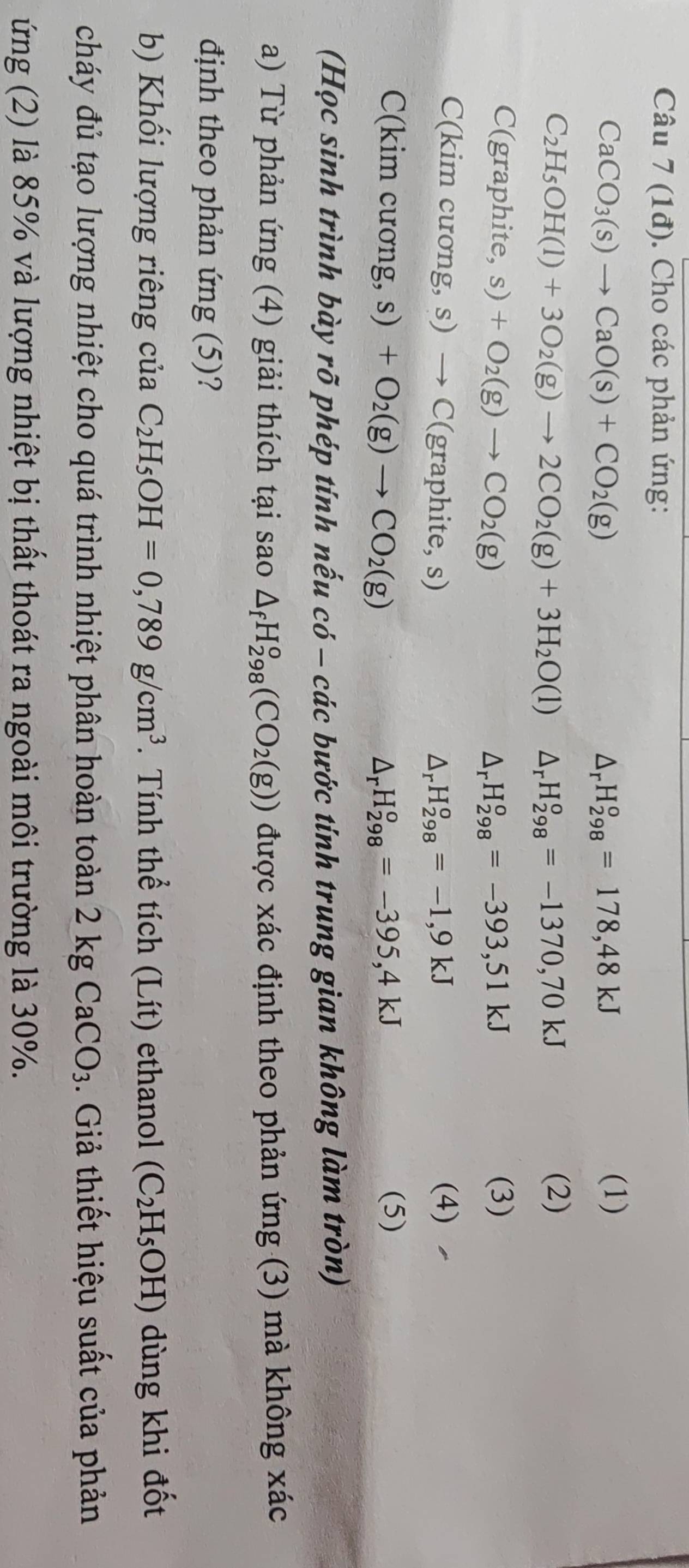(1đ). Cho các phản ứng:
CaCO_3(s)to CaO(s)+CO_2(g)
Ar H_(298)°=178,48kJ
(1)
C_2H_5OH(l)+3O_2(g)to 2CO_2(g)+3H_2O(l) Ar H_(298)^o=-1370,70kJ
(2)
C(graphite,s)+O_2(g)to CO_2(g) (3)
Ar H_(298)^o=-393,51kJ
C (kim cương, s) to C(graphite,s) _rH_(298)^o=-1,9kJ (4)
C(kim cương, s) +O_2(g)to CO_2(g) △ _rH_(298)^o=-395,4kJ (5)
(Học sinh trình bày rõ phép tính nếu có - các bước tính trung gian không làm tròn)
a) Từ phản ứng (4) giải thích tại sao △ _fH_(298)^o(CO_2(g)) được xác định theo phản ứng (3) mà không xác
định theo phản ứng (5)?
b) Khối lượng riêng của C_2H_5OH=0,789g/cm^3. Tính thể tích (Lít) ethanol (C_2H_5OH) dùng khi đốt
cháy đủ tạo lượng nhiệt cho quá trình nhiệt phân hoàn toàn 2 kg CaCO_3. Giả thiết hiệu suất của phản
ứng (2) là 85% và lượng nhiệt bị thất thoát ra ngoài môi trường là 30%.