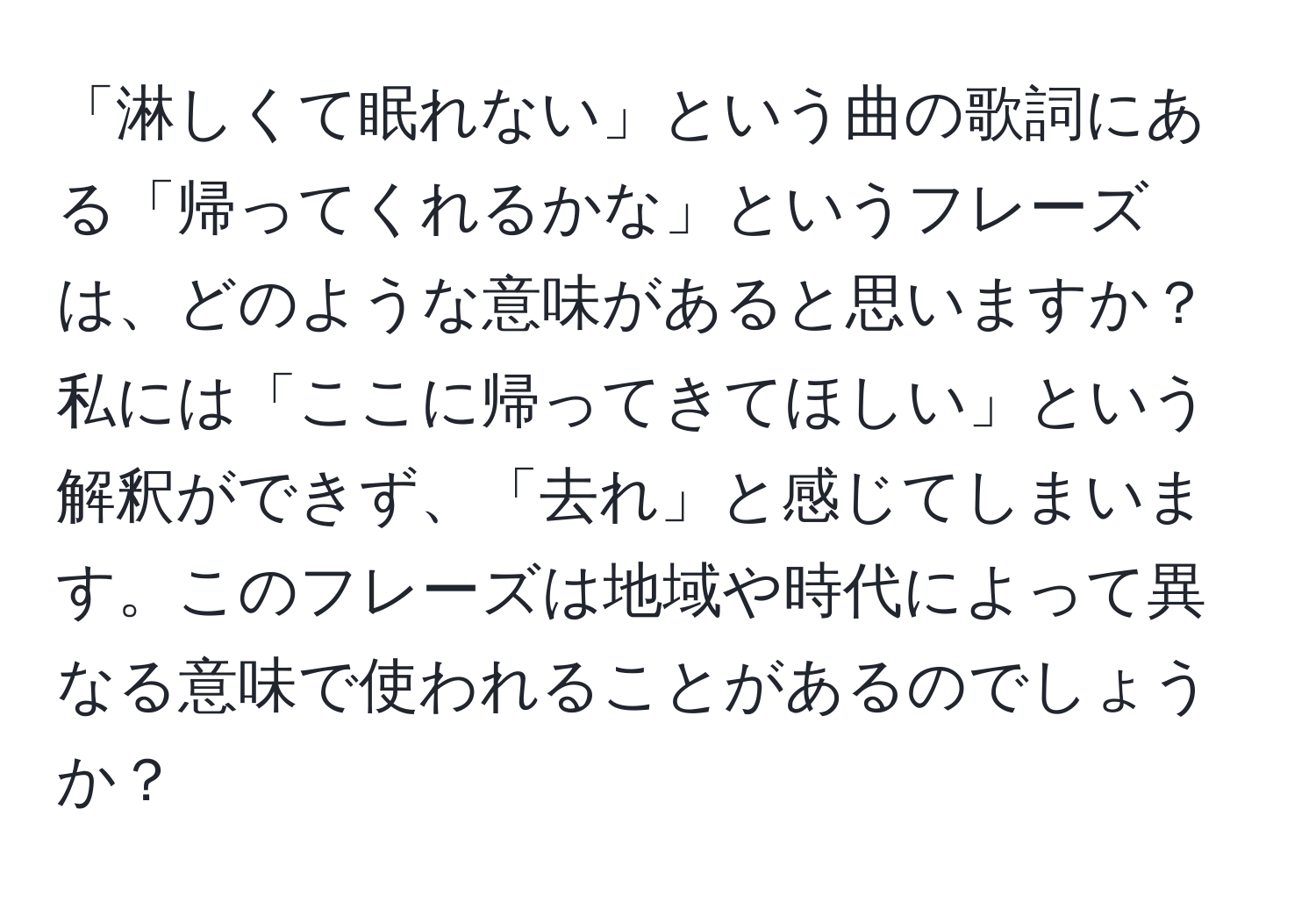 「淋しくて眠れない」という曲の歌詞にある「帰ってくれるかな」というフレーズは、どのような意味があると思いますか？私には「ここに帰ってきてほしい」という解釈ができず、「去れ」と感じてしまいます。このフレーズは地域や時代によって異なる意味で使われることがあるのでしょうか？