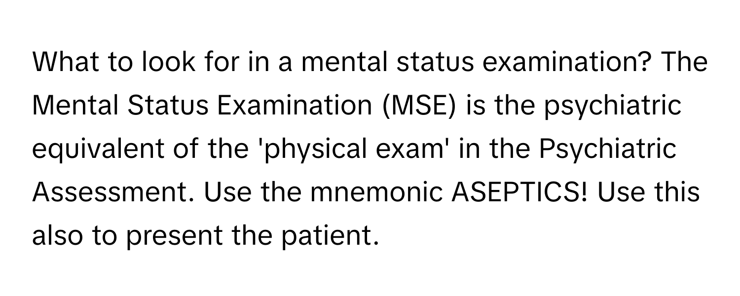 What to look for in a mental status examination? The Mental Status Examination (MSE) is the psychiatric equivalent of the 'physical exam' in the Psychiatric Assessment. Use the mnemonic ASEPTICS! Use this also to present the patient.