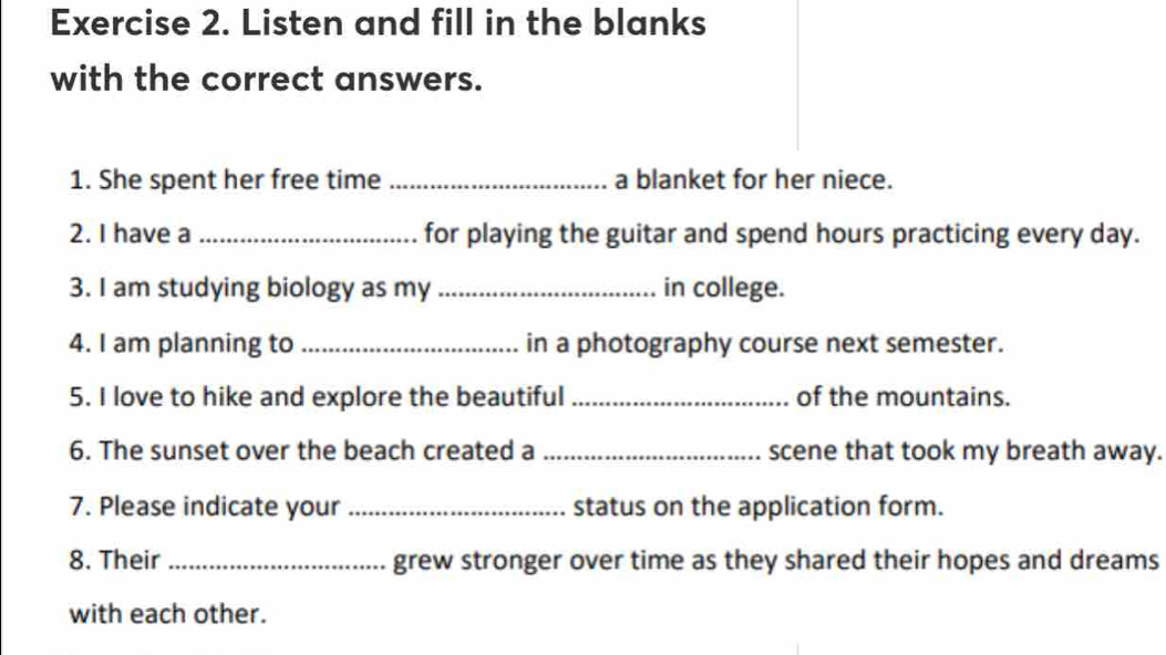 Listen and fill in the blanks 
with the correct answers. 
1. She spent her free time _a blanket for her niece. 
2. I have a _for playing the guitar and spend hours practicing every day. 
3. I am studying biology as my _in college. 
4. I am planning to _in a photography course next semester. 
5. I love to hike and explore the beautiful _of the mountains. 
6. The sunset over the beach created a _scene that took my breath away. 
7. Please indicate your _status on the application form. 
8. Their _grew stronger over time as they shared their hopes and dreams 
with each other.