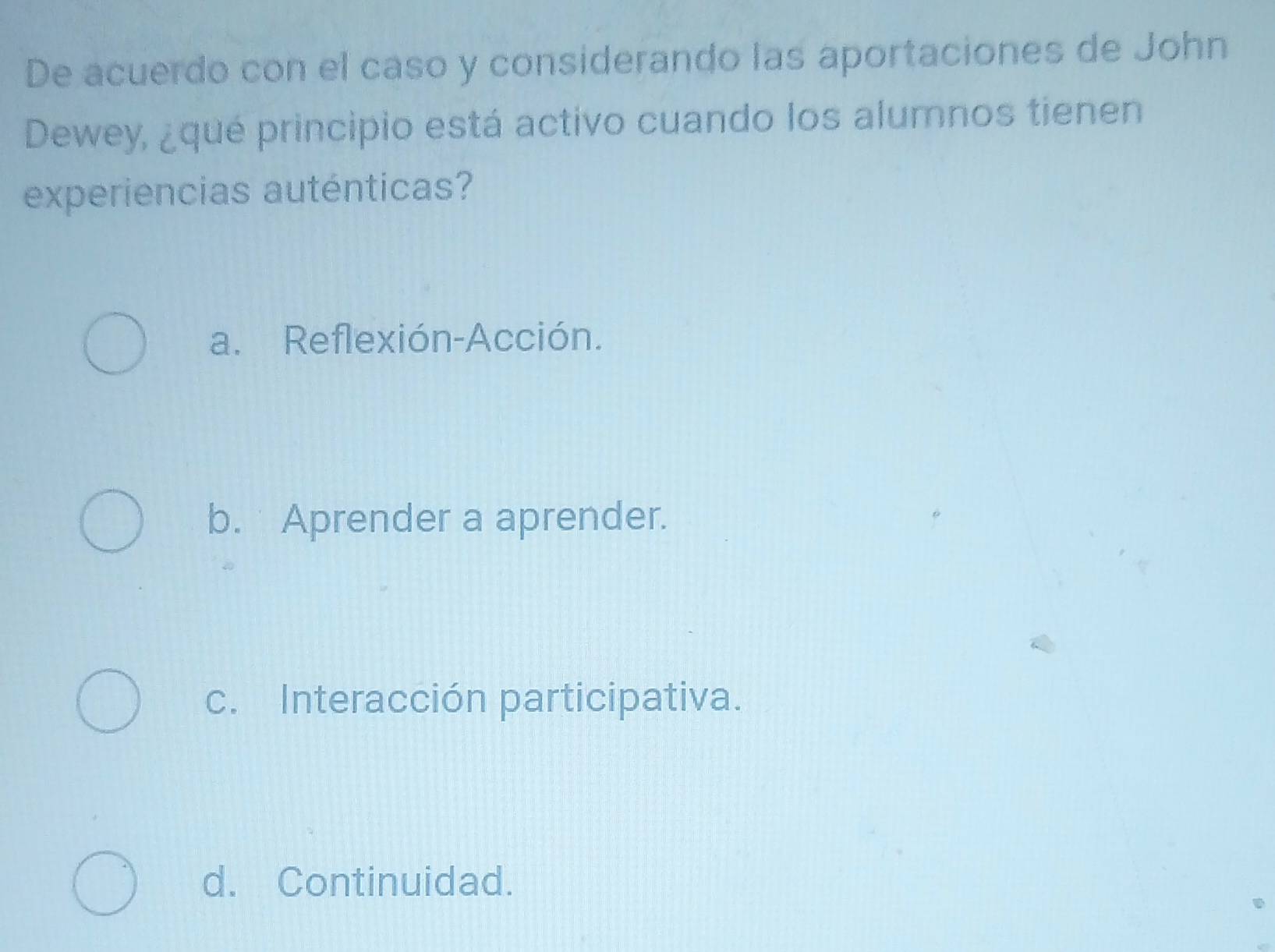 De acuerdo con el caso y considerando las aportaciones de John
Dewey, ¿qué principio está activo cuando los alumnos tienen
experiencias auténticas?
a. Reflexión-Acción.
b. Aprender a aprender.
c. Interacción participativa.
d. Continuidad.