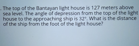 The top of the Bantayan light house is 127 meters above
sea level. The angle of depression from the top of the light
house to the approaching ship is 32°. What is the distance
of the ship from the foot of the light house?