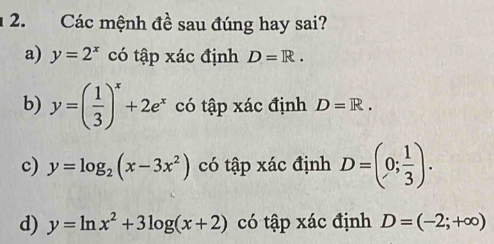 Các mệnh đề sau đúng hay sai?
a) y=2^x có tập xác định D=R.
b) y=( 1/3 )^x+2e^x có tập xác định D=R. 
c) y=log _2(x-3x^2) có tập xác định D=(0; 1/3 ). 
d) y=ln x^2+3log (x+2) có tập xác định D=(-2;+∈fty )