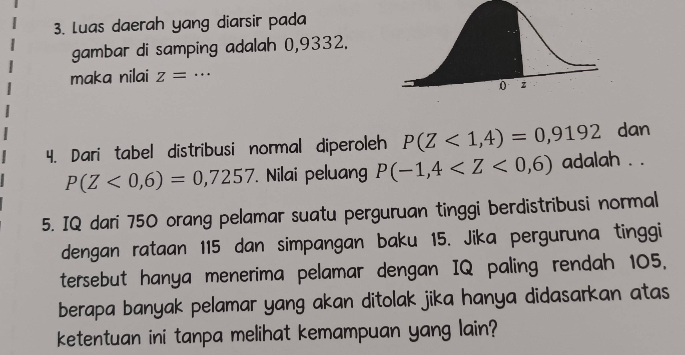 Luas daerah yang diarsir pada 
gambar di samping adalah 0,9332. 
maka nilai z= _ 
4. Dari tabel distribusi normal diperoleh P(Z<1,4)=0,9192 dan
P(Z<0,6)=0,7257. Nilai peluang P(-1,4 adalah . . 
5. IQ dari 750 orang pelamar suatu perguruan tinggi berdistribusi normal 
dengan rataan 115 dan simpangan baku 15. Jika perguruna tinggi 
tersebut hanya menerima pelamar dengan IQ paling rendah 105, 
berapa banyak pelamar yang akan ditolak jika hanya didasarkan atas 
ketentuan ini tanpa melihat kemampuan yang lain?