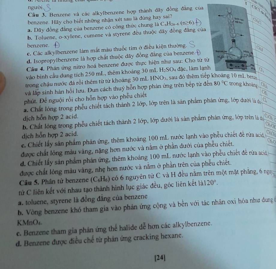 Xrêhe là mag T
loàn thánh  
người.
Cầu 3. Benzene và các alkylbenzene hợp thành dãy đồng đẳng của
benzene. Hãy cho biết những nhận xét sau là đúng hay sai?
a. Dãy đồng đẳng của benzene có công thức chung là C_nH_2n-6(n≥ 6).
b. Toluene, o-xylene, cumene và styrene đều thuộc dãy đồng đẳng của
benzene.
c. Các alkylbenzene làm mất màu thuốc tím ở điều kiện thường.
d. Isopropylbenzene là hợp chất thuộc dãy đồng đẳng của benzene. 
Câu 4. Phản ứng nitro hoá benzene được thực hiện như sau: Cho từ t
vào bình cầu dung tích 250 mL, thêm khoảng 30 mL H_2SO_4 dac , làm lạn
trong chậu nước đá rồi thêm từ từ khoảng 30 mL HNO3, sau đó thêm tiế
và lắp sinh hàn hồi lưu. Đun cách thuỷ hỗn hợp phản ứng trên bếp từ đến 80°C trong khoảng CH
phút. Để nguội rồi cho hỗn hợp vào phễu chiết
CH
a. Chất lỏng trong phẫu chiết tách thành 2 lớp, lớp trên là sản phẩm phản ứng, lớp dưới là d a
dịch hỗn hợp 2 acid.
b. Chất lòng trong phẫu chiết tách thành 2 lớp, lớp dưới là sản phẩm phản ứng, lớp trên là dự í 
dịch hỗn hợp 2 acid.
c. Chiết lấy sản phẩm phản ứng, thêm khoảng 100 mL nước lạnh vào phẫu chiết để rừa acid  
được chất lỏng màu vàng, nặng hơn nước và nằm ở phần dưới của phẫu chiết.
d. Chiết lấy sản phẩm phản ứng, thêm khoảng 100 mL nước lạnh vào phẫu chiết đề rừa acid
được chất lỏng màu vàng, nhẹ hơn nước và nằm ở phần trên của phẫu chiết.
Câu 5. Phân tử benzene (C₆H₆) có 6 nguyên tử C và H đều nằm trên một mặt phẳng, 6 ngựy
tử C liên kết với nhau tạo thành hình lục giác đều, góc liên kết là 120°.
a. toluene, styrene là đồng đẳng của benzene
b. Vòng benzene khó tham gia vào phản ứng cộng và bền với tác nhân oxi hóa như dung ở
KMnO₄.
c. Benzene tham gia phản ứng thể halide dễ hơn các alkylbenzene.
d. Benzene được điều chế từ phản ứng cracking hexane.
[24]