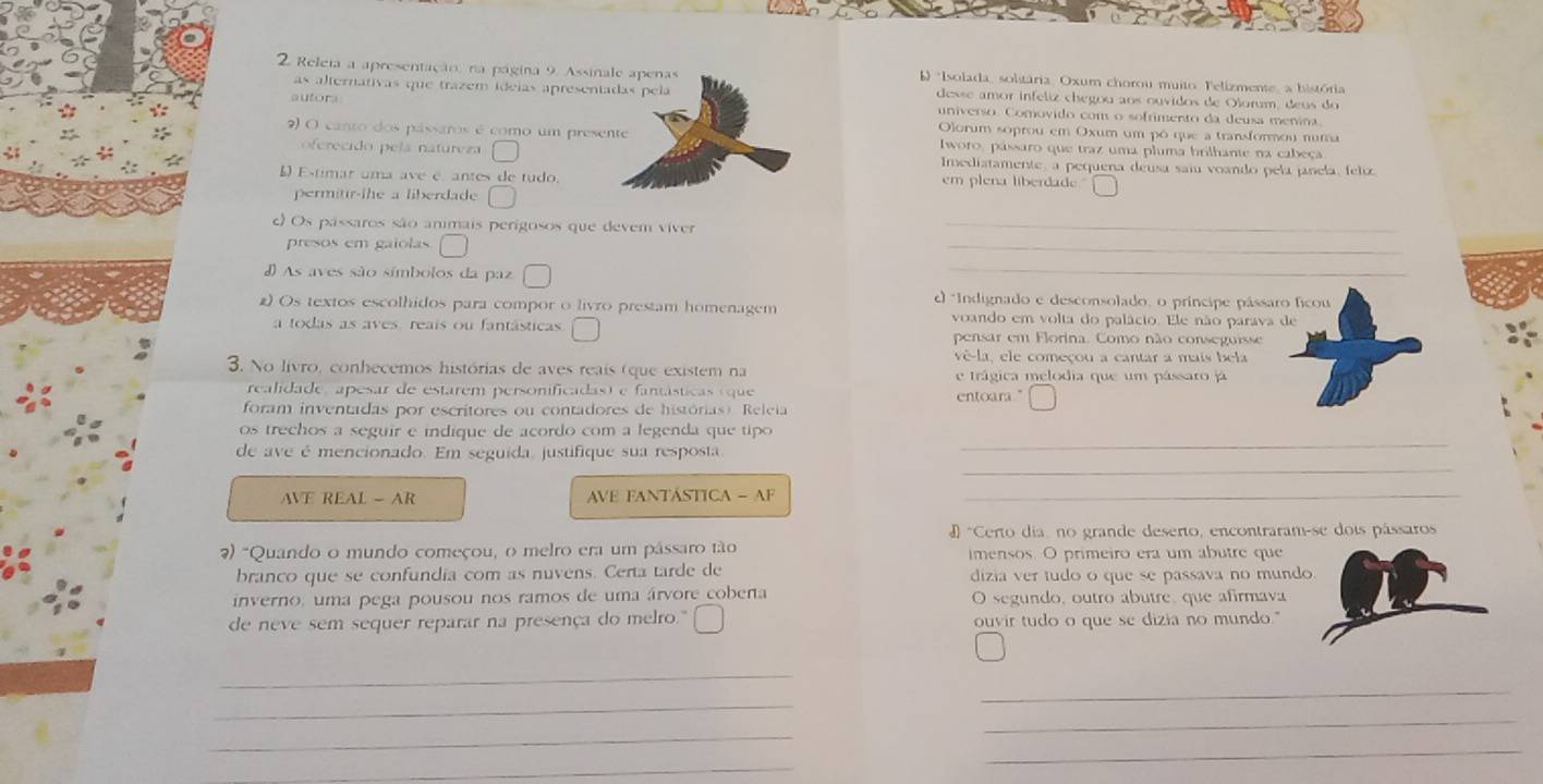 Releia a apresentação, na página 9. Assinale apenas   *Isolada, solitária, Oxum chorou muito, Felizmente, a bistória
as alternativas que trazem ideias apresentadas pela desse amor infeliz chegou aos ouvidos de Olorum, deus do
autors universo. Comovido com o sofrimento da deusa menina
Olorum soprou em Oxum um pó que a transformou numa
2) O canto dos pássaros é como um presente Iworo, passaro que traz uma pluma brilhante na cabeça
oferecido pelá natureza Imediatamente, a pequena deusa saiu voando pela janela, felix.
L Estimar uma ave é antes de tudo. em plena liberdade
permitir-the a liberdade
c) Os pássaros são anmais perigosos que devem viver_
presos em gaiolas
_
#As aves são símbolos da paz
_
c *Indignado e desconsolado, o príncipe pássaro ficou
2) Os textos escolhidos para compor o livro prestam homenagem voando em volta do palácio. Ele não parava de
a todas as aves, reais ou fantásticas pensar em Florina. Como não conseguisse
vê-la, ele começou a cantar a mais bela
3. No livro, conhecemos histórias de aves reais (que existem na e trágica melodia que um pássaro já
realidade, apesar de estarem personificadas) e fantásticas (que entoara."
foram inventadas por escritores ou contadores de histórias) Releia
os trechos a seguir e indique de acordo com a legenda que tipo 
_
de ave é mencionado. Em seguída, justifique sua resposta
_
AVE REAL - AR  VE FANTÁSTICA - AF_
D "Certo dia, no grande deserto, encontraram-se dois pássaros
7) "Quando o mundo começou, o melro era um pâssaro tão imensos. O primeiro era um abutre que
branco que se confundia com as nuvens. Certa tarde de dizia ver tudo o que se passava no mund
inverno, uma pega pousou nos ramos de uma árvore cobena O segundo, outro abutre, que afirmava
de neve sem sequer reparar na presença do melro." ouvir tudo o que se dizia no mundo."
_
_
_
_
_
_
_