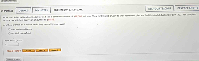 DETAILS MY NOTES BRECMBC9 18.III.019.MI. ASK YOUR TEACHER PRACTICE ANOTHE
Victor and Roberta Sanchez file jointly and had a combined income of $89,700 last year. They contributed $4,200 to their retirement plan and had itemized deductions of $19,420. Their combined
Income tax withheld last year amounted to $9,555.
Are they entitled to a refund or do they owe additional taxes?
owe additional taxes
entitled to a refund
How m an (ins)
$ □
Need Help? Read h ya ch t Myyter !
uhml Answ